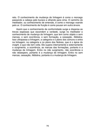 76
reto. O conhecimento de mudança de linhagem é como o morcego
passando a cabeça pelo buraco e olhando para cima. O caminho do
meditador, ou conhecimento de emersão, é como o morcego voando
pelo ar. O conhecimento de fruição é como pousar em outra árvore.
Assim que o conhecimento de conformidade surge e dispersa as
trevas espessas que escondem a verdade, surge no meditador o
conhecimento de mudança de linhagem, que tem como objeto o sem
marcas, o sem ocorrência, o sem formação, a cessação, Nibbāna.
Isso ultrapassa a linhagem, a categoria e o plano dos comuns e entra
na linhagem, na categoria e no plano dos Nobres, que é o ápice do
insight, e que não tem volta. Ele supera internamente e externamente
o surgimento, a ocorrência, as marcas das formações, portanto é a
mudança de linhagem. Entra no não surgimento, não ocorrência e
não desespero, portanto é a mudança de linhagem. Entra no sem
marcas, cessação, Nibbāna, portanto é a mudança de linhagem.
 