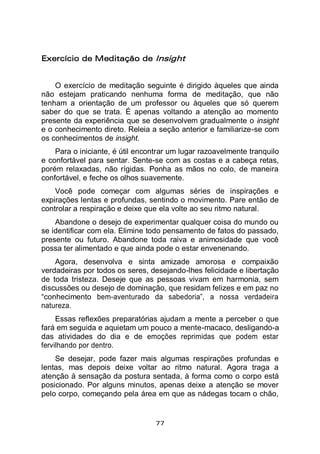 77
Exercício de Meditação de Insight
O exercício de meditação seguinte é dirigido àqueles que ainda
não estejam praticando nenhuma forma de meditação, que não
tenham a orientação de um professor ou àqueles que só querem
saber do que se trata. É apenas voltando a atenção ao momento
presente da experiência que se desenvolvem gradualmente o insight
e o conhecimento direto. Releia a seção anterior e familiarize-se com
os conhecimentos de insight.
Para o iniciante, é útil encontrar um lugar razoavelmente tranquilo
e confortável para sentar. Sente-se com as costas e a cabeça retas,
porém relaxadas, não rígidas. Ponha as mãos no colo, de maneira
confortável, e feche os olhos suavemente.
Você pode começar com algumas séries de inspirações e
expirações lentas e profundas, sentindo o movimento. Pare então de
controlar a respiração e deixe que ela volte ao seu ritmo natural.
Abandone o desejo de experimentar qualquer coisa do mundo ou
se identificar com ela. Elimine todo pensamento de fatos do passado,
presente ou futuro. Abandone toda raiva e animosidade que você
possa ter alimentado e que ainda pode o estar envenenando.
Agora, desenvolva e sinta amizade amorosa e compaixão
verdadeiras por todos os seres, desejando-lhes felicidade e libertação
de toda tristeza. Deseje que as pessoas vivam em harmonia, sem
discussões ou desejo de dominação, que residam felizes e em paz no
“conhecimento bem-aventurado da sabedoria”, a nossa verdadeira
natureza.
Essas reflexões preparatórias ajudam a mente a perceber o que
fará em seguida e aquietam um pouco a mente-macaco, desligando-a
das atividades do dia e de emoções reprimidas que podem estar
fervilhando por dentro.
Se desejar, pode fazer mais algumas respirações profundas e
lentas, mas depois deixe voltar ao ritmo natural. Agora traga a
atenção à sensação da postura sentada, à forma como o corpo está
posicionado. Por alguns minutos, apenas deixe a atenção se mover
pelo corpo, começando pela área em que as nádegas tocam o chão,
 