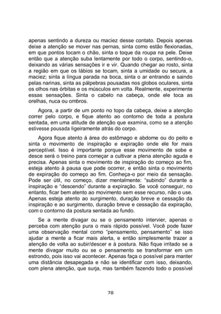 78
apenas sentindo a dureza ou maciez desse contato. Depois apenas
deixe a atenção se mover nas pernas, sinta como estão flexionadas,
em que pontos tocam o chão, sinta o toque da roupa na pele. Deixe
então que a atenção suba lentamente por todo o corpo, sentindo-o,
deixando as várias sensações ir e vir. Quando chegar ao rosto, sinta
a região em que os lábios se tocam, sinta a umidade ou secura, a
maciez; sinta a língua parada na boca, sinta o ar entrando e saindo
pelas narinas, sinta as pálpebras pousadas nos globos oculares, sinta
os olhos nas órbitas e os músculos em volta. Realmente, experimente
essas sensações. Sinta o cabelo na cabeça, onde ele toca as
orelhas, nuca ou ombros.
Agora, a partir de um ponto no topo da cabeça, deixe a atenção
correr pelo corpo, e fique atento ao contorno de toda a postura
sentada, em uma atitude de atenção que examina, como se a atenção
estivesse pousada ligeiramente atrás do corpo.
Agora fique atento à área do estômago e abdome ou do peito e
sinta o movimento de inspiração e expiração onde ele for mais
perceptível. Isso é importante porque esse movimento de sobe e
desce será o treino para começar a cultivar a plena atenção aguda e
precisa. Apenas sinta o movimento de inspiração do começo ao fim,
esteja atento à pausa que pode ocorrer, e então sinta o movimento
de expiração do começo ao fim. Conheça-o por meio da sensação.
Pode ser útil, no começo, dizer mentalmente: “subindo” durante a
inspiração e “descendo” durante a expiração. Se você conseguir, no
entanto, ficar bem atento ao movimento sem esse recurso, não o use.
Apenas esteja atento ao surgimento, duração breve e cessação da
inspiração e ao surgimento, duração breve e cessação da expiração,
com o contorno da postura sentada ao fundo.
Se a mente divagar ou se o pensamento intervier, apenas o
perceba com atenção pura o mais rápido possível. Você pode fazer
uma observação mental como “pensamento, pensamento” se isso
ajudar a mente a ficar mais alerta, e então simplesmente trazer a
atenção de volta ao subir/descer e à postura. Não fique irritado se a
mente divagar muito ou se o pensamento se transformar em um
estrondo, pois isso vai acontecer. Apenas faça o possível para manter
uma distância desapegada e não se identificar com isso, deixando,
com plena atenção, que surja, mas também fazendo todo o possível
 