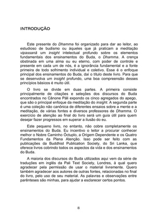 8
INTRODUÇÃO
Este presente do Dhamma foi organizado para dar ao leitor, ao
estudioso de budismo ou àqueles que já praticam a meditação
vipassanā um insight intelectual profundo sobre os elementos
fundamentais dos ensinamentos do Buda, o Dhamma. A crença
obstinada em uma alma ou eu eterno, com poder de controle e
presente em cada um de nós, é a ignorância fundamental e a fonte
primeira de todo sofrimento individual e coletivo. Esse é o enfoque
principal dos ensinamentos do Buda, daí o título deste livro. Para que
se desenvolva um insight profundo, uma boa compreensão desses
princípios básicos é muito útil.
O livro se divide em duas partes. A primeira consiste
principalmente de citações e seleções dos discursos do Buda
encontrados no Cânone Páli expondo os cinco agregados do apego,
que são o principal enfoque da meditação do insight. A segunda parte
é uma coleção não canônica de diferentes ensaios sobre a mente e a
meditação, de várias fontes e diversos professores de Dhamma. O
exercício de atenção ao final do livro será um guia útil para quem
desejar fazer progressos em superar a ilusão do eu.
Este pequeno livro, no entanto, não cobre completamente os
ensinamentos do Buda. Eu incentivo o leitor a procurar conhecer
melhor o Nobre Caminho Óctuplo, a Origem Dependente e os Quatro
Fundamentos da Plena Atenção. Isso pode ser feito com as
publicações da Buddhist Publication Society, do Sri Lanka, que
oferece livros cobrindo todos os aspectos da vida e dos ensinamentos
do Buda.
A maioria dos discursos do Buda utilizados aqui vem da série de
traduções em inglês da Pali Text Society, Londres, à qual quero
agradecer pela permissão de usar o material livremente. Quero
também agradecer aos autores de outras fontes, relacionadas no final
do livro, pelo uso de seu material. As palavras e observações entre
parênteses são minhas, para ajudar a esclarecer certos pontos.
 