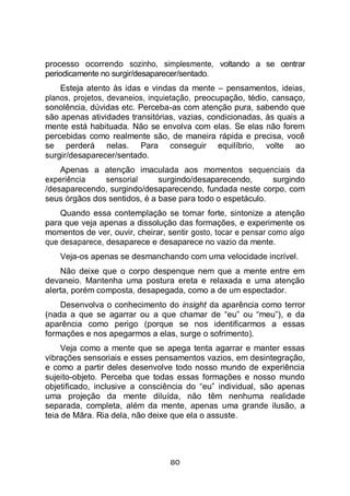 80
processo ocorrendo sozinho, simplesmente, voltando a se centrar
periodicamente no surgir/desaparecer/sentado.
Esteja atento às idas e vindas da mente – pensamentos, ideias,
planos, projetos, devaneios, inquietação, preocupação, tédio, cansaço,
sonolência, dúvidas etc. Perceba-as com atenção pura, sabendo que
são apenas atividades transitórias, vazias, condicionadas, às quais a
mente está habituada. Não se envolva com elas. Se elas não forem
percebidas como realmente são, de maneira rápida e precisa, você
se perderá nelas. Para conseguir equilíbrio, volte ao
surgir/desaparecer/sentado.
Apenas a atenção imaculada aos momentos sequenciais da
experiência sensorial surgindo/desaparecendo, surgindo
/desaparecendo, surgindo/desaparecendo, fundada neste corpo, com
seus órgãos dos sentidos, é a base para todo o espetáculo.
Quando essa contemplação se tornar forte, sintonize a atenção
para que veja apenas a dissolução das formações, e experimente os
momentos de ver, ouvir, cheirar, sentir gosto, tocar e pensar como algo
que desaparece, desaparece e desaparece no vazio da mente.
Veja-os apenas se desmanchando com uma velocidade incrível.
Não deixe que o corpo despenque nem que a mente entre em
devaneio. Mantenha uma postura ereta e relaxada e uma atenção
alerta, porém composta, desapegada, como a de um espectador.
Desenvolva o conhecimento do insight da aparência como terror
(nada a que se agarrar ou a que chamar de “eu” ou “meu”), e da
aparência como perigo (porque se nos identificarmos a essas
formações e nos apegarmos a elas, surge o sofrimento).
Veja como a mente que se apega tenta agarrar e manter essas
vibrações sensoriais e esses pensamentos vazios, em desintegração,
e como a partir deles desenvolve todo nosso mundo de experiência
sujeito-objeto. Perceba que todas essas formações e nosso mundo
objetificado, inclusive a consciência do “eu” individual, são apenas
uma projeção da mente diluída, não têm nenhuma realidade
separada, completa, além da mente, apenas uma grande ilusão, a
teia de Māra. Ria dela, não deixe que ela o assuste.
 