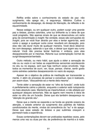 81
Reflita então sobre o conhecimento do estado de paz: não
surgimento, não apego etc., é segurança, Nibbāna. Cultive o
conhecimento do desapego, do desejo de liberação, da reflexão e da
equanimidade.
Nesse estágio, ou em qualquer outro, podem surgir uma grande
paz e êxtase, pontos coloridos, uma luz brilhante ou a ideia de que
você progrediu. São apenas sinais de que se desenvolveu um certo
grau de concentração e insight. Na verdade, essas são corrupções do
insight, pois se você ficar atraído por elas e tentar agarrá-las, será
como o apego a qualquer outra coisa: resultará em decepção, pois
elas não vão durar muito de qualquer maneira. Você deve observá-
las com desapego, sabendo o que são, e deixar que sigam seu rumo
natural. Você não precisa tentar fazê-las ir embora, pois elas
desaparecerão por si mesmas. Retome sua contemplação normal de
surgir/desaparecer/sentado.
Outro método, ou meio hábil, que ajuda a obter a sensação de
não eu ou vazio é ver todas as experiências sensoriais acontecendo
no céu ou no espaço, sem que haja nenhum corpo envolvido. Veja
todos os momentos de ouvir, ver, tocar, pensar, cheirar, sentir gosto
como estrelas cadentes desaparecendo no vazio do espaço.
Apesar de o objetivo da prática de meditação ser transcender a
mente, ir além do processo de pensar e conceituar, isso é realizado,
por assim dizer, “dissuadindo-se a mente dela mesma”.
Tente obter a sensação de estar no “olho do furacão”, onde tudo
é perfeitamente calmo e plácido, enquanto o exterior está rodopiando
no mais absoluto caos. Mantenha-se imperturbável, e não afetado por
quaisquer ataques sensoriais. Não se agarre nem mesmo à ideia de
estar no olho de um furacão. Deixe que ela também desapareça na
“atenção do grande céu”.
Deixe que a mente se expanda e se funda ao grande oceano da
atenção, o estado anterior ao surgimento dos padrões de hábitos
condicionados da mente, vindos da consciência do “eu” e do apego.
Deixe que esse estado de êxtase e paz sublimes cresçam e
permeiem toda a experiência.
Essas contemplações devem ser praticadas repetidas vezes, pelo
menos uma vez ou duas por dia, de preferência de manhã e à noite.
 