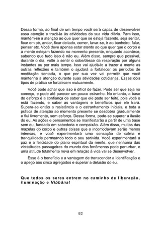 82
Dessa forma, ao final de um tempo você será capaz de desenvolver
essa atenção e trazê-la às atividades da sua vida diária. Para isso,
mantém-se a atenção ao que quer que se esteja fazendo, seja sentar,
ficar em pé, andar, ficar deitado, comer, lavar-se, ir ao banheiro, falar,
pensar etc. Você deve apenas estar atento ao que quer que o corpo e
a mente estejam fazendo no momento presente, enquanto acontece,
sabendo que tudo isso é não eu. Além disso, sempre que possível,
durante o dia, volte a sentir o sobe/desce da respiração por alguns
instantes ou por mais tempo. Isso vai ajudá-lo a trazer à mente as
outras reflexões e também o ajudará a fortalecer os períodos de
meditação sentada, o que por sua vez vai permitir que você
mantenha a atenção durante suas atividades cotidianas. Esses dois
tipos de prática se fortalecem mutuamente.
Você pode achar que isso é difícil de fazer. Pode ser que seja no
começo, e pode até parecer um pouco estranho. No entanto, a base
do esforço é a confiança de saber que ele pode ser feito, pois você o
está fazendo, e saber as vantagens e benefícios que ele trará.
Supera-se então a resistência e o estranhamento iniciais, e toda a
prática de atenção ao momento presente se desdobra gradualmente
e flui livremente, sem esforço. Dessa forma, pode-se superar a ilusão
do eu. As ações e pensamentos se manifestarão a partir de uma base
sem eu, fundada em sabedoria e compaixão. Além disso, muitas das
mazelas do corpo e outras coisas que o incomodavam serão menos
intensas, e você experimentará uma sensação de calma e
tranquilidade permeando todo o seu ser/vida. Você experimentará a
paz e a felicidade do plano espiritual da mente, que nenhuma das
vicissitudes passageiras do mundo dos fenômenos pode perturbar, e
uma atitude totalmente nova em relação à vida vai se desenvolver.
Esse é o benefício e a vantagem de transcender a identificação e
o apego aos cinco agregados e superar a delusão do eu.
Que todos os seres entrem no caminho de liberação,
iluminação e Nibbāna!
 