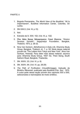85
PARTE II
1. Bogoda Premaratne, The World View of the Buddhist, “All Is
Impermanent”, Buddhist Information Center, Colombo, Sri
Lanka.
2. SN XXII,5; (Vol. III, p.15)
3. Ibid.
4. Extraído de S. XXII, 102; (Vol. III, p. 132)
5. Phra Maha Boowa Nãnasampanno; Forest Dhamma, “Wisdom
Develops Samadhi”; Nagapradipa Foundation, Bangkok,
Thailand, 1973, p. 26-32.
6. Nina Van Gorkom, Abhidhamma in Daily Life, Dhamma Study
Group, Bangkok, Thailand, ch. 7, p. 59. Muito desse material
provém de “The Letters from Tokyo and New York”, Nina Van
Gorkom, Holanda. Para obter mais desse material, escreva
para: Dhamma Study Group, 165/1 So. Thien Sieng, South
Sathorn Road. Bangkok, Thailandia.
7. SN. XXXV, 23; (Vol. IV, p. 8)
8. SN. XXXV, 84; (Vol. IV, pp. 28-29)
9. The Path of Purification (Visuddhimagga), tradução de
Bhikkhu Ñãnamoli; publicado pela Buddhist Pub. Soc., 1975.
A outra parte dessa seção provém dos capítulos XXI e XXII,
selecionados e rearranjados de modo sintético.
 