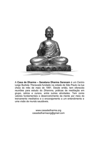 A Casa de Dharma – Sanatana Dharma Saranam é um Centro
Leigo Budista Theravada fundado na cidade de São Paulo na lua
cheia do mês de maio de 1991. Desde então, tem oferecido
reuniões para estudo do Dhamma, práticas de meditação em
grupo, retiros e cursos, entre outras atividades. Tem como
valores fundamentais o desenvolvimento da mente por meio do
treinamento meditativo e o encorajamento a um entendimento e
uma visão de mundo saudáveis.
www.casadedharma.org
casadedharmaorg@gmail.com
 