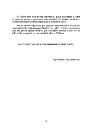 9
Por último, mas não menos importante, quero agradecer a todas
as pessoas gentis e generosas que ajudaram de várias maneiras e
tornaram financeiramente possível este Dhamma Dana.
Que os méritos adquiridos por preparar este trabalho e distribuí-lo
generosamente sejam compartilhados por todos os seres sencientes.
Que ele possa ajudar aqueles que estiverem prontos a pôr fim ao
sofrimento e a residir na mais alta bênção, o Nibbāna.
QUE TODOS OS SERES ESTEJAM BEM E SEJAM FELIZES
Yogavacara Rahula Bhikkhu
 