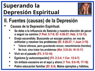 II. Fuentes (causas) de la Depresión
 Causas de la Depresión Espiritual.
 Se debe a la influencia de Satanás y nuestra elección de pecar
o seguir su camino (1 Ped. 5:7-9; Ef. 4:26-27; Heb. 3:12-13).
 Enojo escondido. Buscando un escape pasivo, en vez de
enfrentar y resolver los problemas (Ef. 4:26-27; 1 Juan 3:15)
 Tolerar ofensas, pero guardando rencor, resentimiento (heridas)
 No huir, sino tratar los problemas (Mat. 5:23-24; 18:15-17)
 Vivir en el pasado (Fil. 3:12-14)
 Egoísmo [y autocompación] (Fil. 2:3-4; 1 Cor. 13:4-7)
 Un énfasis excesivo en el aquí y ahora (1 Tim. 6:6-10, 17-18)
 Pobre educación familiar (Ef. 6:4). Malos ejemplos y hábitos.
Superando la
Depresión Espiritual
 