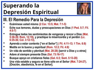 III. El Remedio Para la Depresión
 Exáminese usted mismo (2 Cor. 13:5; Mat. 7:1-5)
 Eche sus temores, dudas y preocupaciones en Dios (1 Ped. 5:7; Fil.
4:5-7)
 Entregue todos los sentimientos de venganza y rencor a Dios (Mat.
5:38-39; Rom. 12:19), y practique la misericordia y el perdón (Lc.
6:35-36; Col. 3:12-13).
 Aprenda a estar contento [“en el Señor”] ( Fil. 4:11-13; 1 Tim. 6:8)
 Medite en lo bueno y espiritual (Rom. 12:2; Fil. 4:8)
 Un vida de sentido y plenitud (Mat. 20:28) [servir a Dios y a otros]
 Adore al siempre presente Dios (Sal. 73:16-17)
 Busque apoyo en cristianos fieles (Gal. 6:2; Sant. 5:13-20)
 Una vida estable y segura se tiene sólo en el Señor (Mat. 7:24-27).
[Oración, obediencia, fe en el Señor].
Superando la
Depresión Espiritual
 