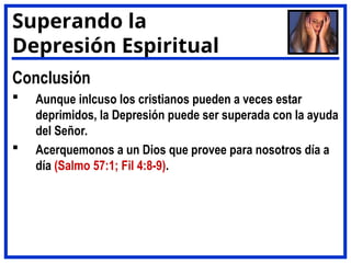 Conclusión
 Aunque inlcuso los cristianos pueden a veces estar
deprimidos, la Depresión puede ser superada con la ayuda
del Señor.
 Acerquemonos a un Dios que provee para nosotros día a
día (Salmo 57:1; Fil 4:8-9).
Superando la
Depresión Espiritual
 