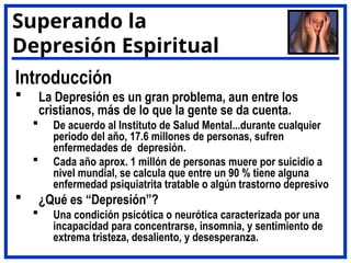 Introducción
 La Depresión es un gran problema, aun entre los
cristianos, más de lo que la gente se da cuenta.
 De acuerdo al Instituto de Salud Mental...durante cualquier
periodo del año, 17.6 millones de personas, sufren
enfermedades de depresión.
 Cada año aprox. 1 millón de personas muere por suicidio a
nivel mundial, se calcula que entre un 90 % tiene alguna
enfermedad psiquiatrita tratable o algún trastorno depresivo
 ¿Qué es “Depresión”?
 Una condición psicótica o neurótica caracterizada por una
incapacidad para concentrarse, insomnia, y sentimiento de
extrema tristeza, desaliento, y desesperanza.
Superando la
Depresión Espiritual
 