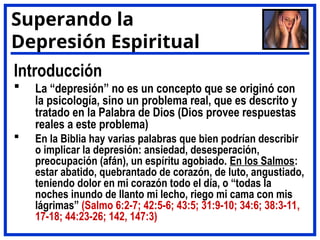 Introducción
 La “depresión” no es un concepto que se originó con
la psicología, sino un problema real, que es descrito y
tratado en la Palabra de Dios (Dios provee respuestas
reales a este problema)
 En la Biblia hay varias palabras que bien podrían describir
o implicar la depresión: ansiedad, desesperación,
preocupación (afán), un espíritu agobiado. En los Salmos:
estar abatido, quebrantado de corazón, de luto, angustiado,
teniendo dolor en mi corazón todo el día, o “todas la
noches inundo de llanto mi lecho, riego mi cama con mis
lágrimas” (Salmo 6:2-7; 42:5-6; 43:5; 31:9-10; 34:6; 38:3-11,
17-18; 44:23-26; 142, 147:3)
Superando la
Depresión Espiritual
 