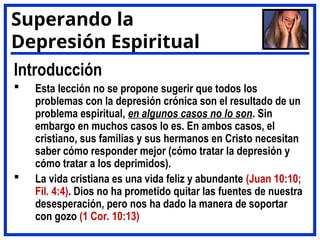 Introducción
 Esta lección no se propone sugerir que todos los
problemas con la depresión crónica son el resultado de un
problema espiritual, en algunos casos no lo son. Sin
embargo en muchos casos lo es. En ambos casos, el
cristiano, sus familias y sus hermanos en Cristo necesitan
saber cómo responder mejor (cómo tratar la depresión y
cómo tratar a los deprimidos).
 La vida cristiana es una vida feliz y abundante (Juan 10:10;
Fil. 4:4). Dios no ha prometido quitar las fuentes de nuestra
desesperación, pero nos ha dado la manera de soportar
con gozo (1 Cor. 10:13)
Superando la
Depresión Espiritual
 