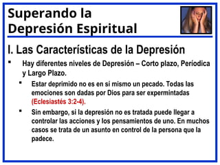 I. Las Características de la Depresión
 Hay diferentes niveles de Depresión – Corto plazo, Períodica
y Largo Plazo.
 Estar deprimido no es en sí mismo un pecado. Todas las
emociones son dadas por Dios para ser expermintadas
(Eclesiastés 3:2-4).
 Sin embargo, si la depresión no es tratada puede llegar a
controlar las acciones y los pensamientos de uno. En muchos
casos se trata de un asunto en control de la persona que la
padece.
Superando la
Depresión Espiritual
 