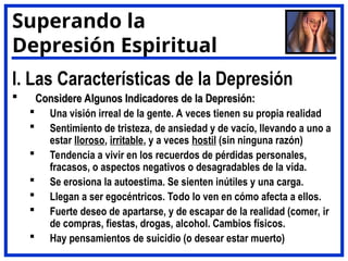 I. Las Características de la Depresión
 Considere Algunos Indicadores de la Depresión:
Considere Algunos Indicadores de la Depresión:
 Una visión irreal de la gente. A veces tienen su propia realidad
 Sentimiento de tristeza, de ansiedad y de vacío, llevando a uno a
estar lloroso, irritable, y a veces hostil (sin ninguna razón)
 Tendencia a vivir en los recuerdos de pérdidas personales,
fracasos, o aspectos negativos o desagradables de la vida.
 Se erosiona la autoestima. Se sienten inútiles y una carga.
 Llegan a ser egocéntricos. Todo lo ven en cómo afecta a ellos.
 Fuerte deseo de apartarse, y de escapar de la realidad (comer, ir
de compras, fiestas, drogas, alcohol. Cambios físicos.
 Hay pensamientos de suicidio (o desear estar muerto)
Superando la
Depresión Espiritual
 