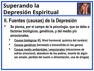 II. Fuentes (causas) de la Depresión
 Se piensa, por el campo de la psicología, que se debe a
factores biológicos, genéticos, y del medio y/o
emocionales.
 Causas biológicas (Ej. Nivel hormonal, quimica del cerebro)
 Causas genéticas (heredada o transmitida en los genes)
 Causas medio ambientales / emocionales (situaciones de
estrés emocional, abandono de los padres, muerte de algún
ser amado, pérdida del sueño o alimentación, uso de drogas)
Superando la
Depresión Espiritual
 