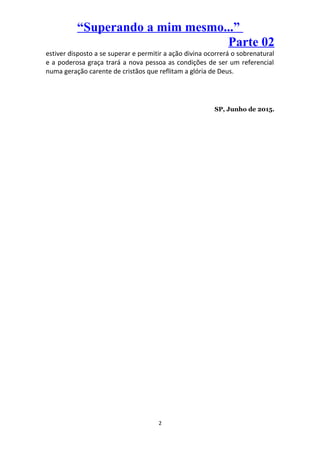 “Superando a mim mesmo...”
Parte 02
estiver disposto a se superar e permitir a ação divina ocorrerá o sobrenatural
e a poderosa graça trará a nova pessoa as condições de ser um referencial
numa geração carente de cristãos que reflitam a glória de Deus.
SP, Junho de 2015.
2
 