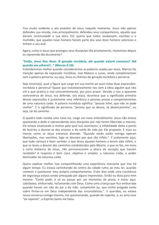 Fica muito evidente o ato protetor de Jesus naquele momento. Jesus não apenas
defendeu sua missão, mas principalmente, defendeu seus companheiros, aqueles que
dariam continuidade a sua obra. ELE queria que todos soubessem, escribas e a
multidão, que aqueles nove homens faziam parte dos seus doze homens valorosos e
tinham o seu aval.

Agora, como o Jesus que protegeu seus discípulos tão prontamente, momentos depois
os repreende tão duramente?

“Então, Jesus lhes disse: Ó geração incrédula, até quando estarei convosco? Até
quando vos sofrerei?…” (Marcos 9.19).
Entenderemos melhor quando considerarmos as palavras usadas por Jesus. Marcos faz
menção apenas da expressão incrédula, mas Mateus e Lucas, ainda complementam
com a palavra perversa, ou seja, Jesus os chamou de geração incrédula e perversa.

Seja sincero(a), qual a figura que surge em sua mente ao ouvir estas duas expressões:
incrédula e perversa? Quase que instantaneamente nos vem à ideia alguém que não
crê e que pratica o mal conscientemente, por puro prazer. Devido a isso a aparente
controvérsia de Jesus, ora defende, ora ataca. Acontece que o significado primário
dessas expressões é justamente uma referência a pessoas presas a comportamentos
de uma natureza caída. A palavra incrédula significa: “pessoa infiel, que não se pode
confiar”. E o significado de perversa: “pessoa que se desvia, se desencaminha”, ou
seja, sai do caminho.

O quadro todo recebe uma nova luz, surge um novo entendimento: Jesus não estava
apontando o dedo e repreendendo seus discípulos por não terem libertado o menino.
Ele estava sinalizando o motivo pelo qual isso aconteceu: a infidelidade deles a ponto
de levá-los a desviar-se dos ensinos e do estilo de vida por Ele proposto. É mais ou
menos como se Jesus estivesse dizendo: “Quando vocês estão comigo operam
libertações, mas sozinhos, logo se desviam por que são infiéis.”. É justamente aqui,
que tudo começa a fazer sentido: o que levou aqueles homens a terem sido infiéis, o
que os levou a desviar dos caminhos estabelecidos pelo Mestre, o que os fez, em meio
a certa distância de Jesus, não permanecerem a altura da vocação que haviam
recebido? A resposta é bem clara, objetiva e simples: a natureza caída, o poder
dominador da natureza caída.

Quero explicar melhor isso compartilhando uma experiência marcante que tive há
algum tempo. Eu estava caminhando do centro da cidade rumo ao meu lar, quando
comecei a questionar meu próprio comportamento. Eram dias onde uma constância
de segurança estava sendo ameaçada por alguns imprevistos. Então eu dizia para mim
mesmo: “Como pode, é só eu passar por um momento de prova, e estou aqui,
cabisbaixo, emburrado, reclamando com Deus. Como uma criança que fica emburrada
quando houve um não do pai e da mãe. Justamente eu, que tenho pregado tanto
sobre firmar-se em Deus independente das circunstâncias.”. E queridos, eu estava
nessa conversa comigo mesmo, me questionando, quando de repente, e, eu amo esse
“de repente”, o Espírito Santo me falou.
 