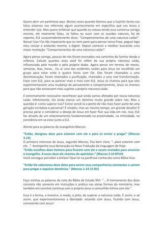 Quero abrir um parêntese aqui. Muitas vezes quando falamos que o Espírito Santo nos
falou estamos nos referindo algum acontecimento em específico que nos levou a
entender isso. Mas quero enfatizar que quando eu estava tendo essa conversa comigo
mesmo, ele realmente falou, só faltou eu ouvir com os ouvidos naturais, foi de
repente, ELE surpreendentemente disse: “Comportamentos de uma natureza caída!”.
Nossa! Uau! Foi tão impactante que eu nem parei para pensar nessa frase, peguei logo
meu celular e andando mesmo, a digitei. Depois comecei a meditar buscando uma
maior revelação: “Comportamentos de uma natureza caída!”.

Agora pense comigo, poucos de nós foram ensinados nos caminhos do Senhor desde a
infância. Calcule quantos anos você foi refém da sua própria natureza caída,
influenciada pelo mundo e pelo próprio diabo. Agora pense em termos de meses,
semanas, dias, horas… Eis aí uma das evidentes razões para Jesus ter escolhido um
grupo para estar vinte e quatro horas com Ele. Eles foram chamados a uma
desintoxicação, foram chamados a purificação, chamados a uma real transformação.
Estar com ELE, para se parecer mais e mais com ELE. Jesus os chamou para que eles
experimentassem uma mudança de pensamento e comportamento, Jesus os chamou
para que não estivessem mais sujeitos a própria natureza caída.

É extremamente necessário reconhecer que ainda somos afetados por nossa natureza
caída. Infelizmente, ela ainda exerce um domínio muito grande sobre nós. Mas a
questão é: como superar isso? Como vencê-la a ponto de não mais fazer parte de uma
geração incrédula e perversa? É simples, mas ao mesmo tempo, um grande desafio! É
preciso parar e considerar o desejo de Jesus em fazer fluir sua vida em nós. Isso, ELE
faz através de um relacionamento fundamentado na proximidade, na intimidade, na
constância em se estar junto a ELE.

Atente para as palavras do evangelista Marcos:

“Então, designou doze para estarem com ele e para os enviar a pregar” (Marcos
3.14).
O primeiro interesse de Jesus, segundo Marcos, fica bem claro: “…para estarem com
ele…”. Acompanhe essa declaração na Nova Tradução da Linguagem de Hoje:
“Então escolheu doze homens para ficarem com ele e serem enviados para anunciar
o evangelho. A esses doze ele chamou de apóstolos.” (Marcos 3.14 NTLH)
Você consegue perceber a ênfase? Que tal na paráfrase conhecida como Bíblia Viva:

“Então Ele selecionou doze deles para serem seus companheiros constantes e saírem
para pregar e expulsar demônios.” (Marcos 1.14-15 BV)


Faço minhas as palavras da nota da Bíblia de Estudo NVI: “… O treinamento dos doze
consistia não somente em instruções e prática nas várias formas do ministério, mas
também em convívio contínuo com o próprio Jesus e comunhão íntima com ele.”.

Essa é a forma, a maneira, o modo, o jeito, de superar a natureza caída. É assim, e só
assim, que experimentaremos a liberdade: estando com Jesus, ficando com Jesus,
convivendo com Jesus!
 