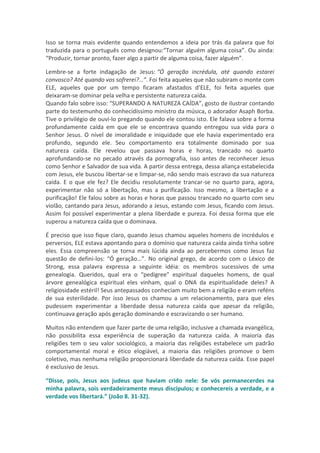 Isso se torna mais evidente quando entendemos a ideia por trás da palavra que foi
traduzida para o português como designou:“Tornar alguém alguma coisa”. Ou ainda:
“Produzir, tornar pronto, fazer algo a partir de alguma coisa, fazer alguém”.

Lembre-se a forte indagação de Jesus: “Ó geração incrédula, até quando estarei
convosco? Até quando vos sofrerei?…”. Foi feita aqueles que não subiram o monte com
ELE, aqueles que por um tempo ficaram afastados d’ELE, foi feita aqueles que
deixaram-se dominar pela velha e persistente natureza caída.
Quando falo sobre isso: “SUPERANDO A NATUREZA CAÍDA”, gosto de ilustrar contando
parte do testemunho do conhecidíssimo ministro da música, o adorador Asaph Borba.
Tive o privilégio de ouvi-lo pregando quando ele contou isto. Ele falava sobre a forma
profundamente caída em que ele se encontrava quando entregou sua vida para o
Senhor Jesus. O nível de imoralidade e iniquidade que ele havia experimentado era
profundo, segundo ele. Seu comportamento era totalmente dominado por sua
natureza caída. Ele revelou que passava horas e horas, trancado no quarto
aprofundando-se no pecado através da pornografia, isso antes de reconhecer Jesus
como Senhor e Salvador de sua vida. A partir dessa entrega, dessa aliança estabelecida
com Jesus, ele buscou libertar-se e limpar-se, não sendo mais escravo da sua natureza
caída. E o que ele fez? Ele decidiu resolutamente trancar-se no quarto para, agora,
experimentar não só a libertação, mas a purificação. Isso mesmo, a libertação e a
purificação! Ele falou sobre as horas e horas que passou trancado no quarto com seu
violão, cantando para Jesus, adorando a Jesus, estando com Jesus, ficando com Jesus.
Assim foi possível experimentar a plena liberdade e pureza. Foi dessa forma que ele
superou a natureza caída que o dominava.

É preciso que isso fique claro, quando Jesus chamou aqueles homens de incrédulos e
perversos, ELE estava apontando para o domínio que natureza caída ainda tinha sobre
eles. Essa compreensão se torna mais lúcida ainda ao percebermos como Jesus faz
questão de defini-los: “Ó geração…”. No original grego, de acordo com o Léxico de
Strong, essa palavra expressa a seguinte idéia: os membros sucessivos de uma
genealogia. Queridos, qual era o “pedigree” espiritual daqueles homens, de qual
árvore genealógica espiritual eles vinham, qual o DNA da espiritualidade deles? A
religiosidade estéril! Seus antepassados conheciam muito bem a religião e eram reféns
de sua esterilidade. Por isso Jesus os chamou a um relacionamento, para que eles
pudessem experimentar a liberdade dessa natureza caída que apesar da religião,
continuava geração após geração dominando e escravizando o ser humano.

Muitos não entendem que fazer parte de uma religião, inclusive a chamada evangélica,
não possibilita essa experiência de superação da natureza caída. A maioria das
religiões tem o seu valor sociológico, a maioria das religiões estabelece um padrão
comportamental moral e ético elogiável, a maioria das religiões promove o bem
coletivo, mas nenhuma religião proporcionará liberdade da natureza caída. Esse papel
é exclusivo de Jesus.

“Disse, pois, Jesus aos judeus que haviam crido nele: Se vós permanecerdes na
minha palavra, sois verdadeiramente meus discípulos; e conhecereis a verdade, e a
verdade vos libertará.” (João 8. 31-32).
 