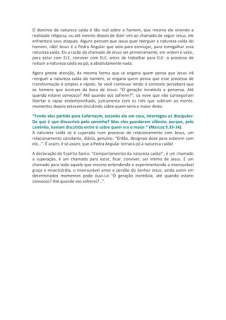 O domínio da natureza caída é tão real sobre o homem, que mesmo ele vivendo a
realidade religiosa, ou até mesmo depois de dizer sim ao chamado de seguir Jesus, ele
enfrentará seus ataques. Alguns pensam que Jesus quer reerguer a natureza caída do
homem, não! Jesus é a Pedra Angular que veio para esmiuçar, para esmigalhar essa
natureza caída. Eis a razão do chamado de Jesus ser primeiramente, em ordem e valor,
para estar com ELE, conviver com ELE, antes de trabalhar para ELE: o processo de
reduzir a natureza caída ao pó, a absolutamente nada.

Agora preste atenção, da mesma forma que se engana quem pensa que Jesus irá
reerguer a natureza caída do homem, se engana quem pensa que esse processo de
transformação é simples e rápido. Se você continuar lendo o contexto perceberá que
os homens que ouviram da boca de Jesus: “Ó geração incrédula e perversa. Até
quando estarei convosco? Até quando vos sofrerei?”, os nove que não conseguiram
libertar o rapaz endemoninhado, juntamente com os três que subiram ao monte,
momentos depois estavam discutindo sobre quem seria o maior deles:

“Tendo eles partido para Cafarnaum, estando ele em casa, interrogou os discípulos:
De que é que discorríeis pelo caminho? Mas eles guardaram silêncio; porque, pelo
caminho, haviam discutido entre si sobre quem era o maior.” (Marcos 9.33-34).
A natureza caída só é superada num processo de relacionamento com Jesus, um
relacionamento constante, diário, genuíno: “Então, designou doze para estarem com
ele…”. É assim, é só assim, que a Pedra Angular tornará pó à natureza caída!

A declaração do Espírito Santo: “Comportamentos da natureza caída!”, é um chamado
a superação, é um chamado para estar, ficar, conviver, ser íntimo de Jesus. É um
chamado para todo aquele que mesmo entendendo e experimentando a imensurável
graça e misericórdia, o imensurável amor e perdão do Senhor Jesus, ainda assim em
determinados momentos pode ouvi-Lo: “Ó geração incrédula, até quando estarei
convosco? Até quando vos sofrerei?…”.
 