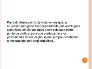 Partindo desse ponto de vista vemos que; a
educação não pode ficar dependendo das revoluções
científicas, alheia aos fatos e sim colocada como
ponto de partida, para que o educando e os
profissionais da educação sejam sempre desafiados
e encorajados nos seus trabalhos...
 