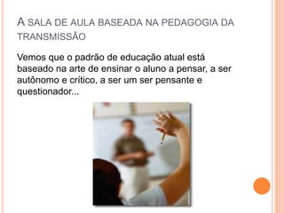 A SALA DE AULA BASEADA NA PEDAGOGIA DA
TRANSMISSÃO
Vemos que o padrão de educação atual está
baseado na arte de ensinar o aluno a pensar, a ser
autônomo e crítico, a ser um ser pensante e
questionador...
 