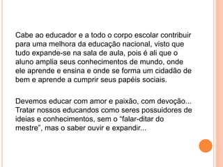 Cabe ao educador e a todo o corpo escolar contribuir
para uma melhora da educação nacional, visto que
tudo expande-se na sala de aula, pois é ali que o
aluno amplia seus conhecimentos de mundo, onde
ele aprende e ensina e onde se forma um cidadão de
bem e aprende a cumprir seus papéis sociais.
Devemos educar com amor e paixão, com devoção...
Tratar nossos educandos como seres possuidores de
ideias e conhecimentos, sem o “falar-ditar do
mestre”, mas o saber ouvir e expandir...
 