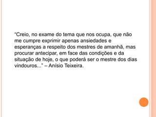 “Creio, no exame do tema que nos ocupa, que não
me cumpre exprimir apenas ansiedades e
esperanças a respeito dos mestres de amanhã, mas
procurar antecipar, em face das condições e da
situação de hoje, o que poderá ser o mestre dos dias
vindouros...” – Anísio Teixeira.
 