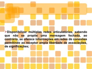 ➢Disponibilizar múltiplas redes articulatórias, sabendo
que não se propõe uma mensagem fechada, ao
contrário, se oferece informações em redes de conexões
permitindo ao receptor ampla liberdade de associações,
de significações;
 