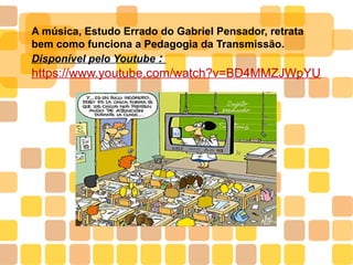 A música, Estudo Errado do Gabriel Pensador, retrata
bem como funciona a Pedagogia da Transmissão.
Disponível pelo Youtube :
https://www.youtube.com/watch?v=BD4MMZJWpYU
 