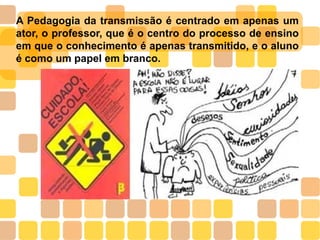A Pedagogia da transmissão é centrado em apenas um
ator, o professor, que é o centro do processo de ensino
em que o conhecimento é apenas transmitido, e o aluno
é como um papel em branco.
 