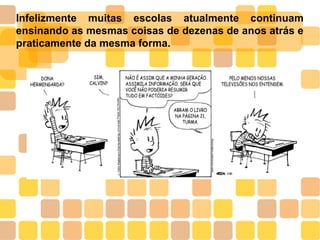 Infelizmente muitas escolas atualmente continuam
ensinando as mesmas coisas de dezenas de anos atrás e
praticamente da mesma forma.
 
