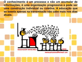 O conhecimento é um processo e não um acumular de
informações, é uma organização progressiva e pode ser
uma construção individual ou coletiva. A educação que
se baseia apenas na transmissão não cabe mais nos dias
atuais.
 