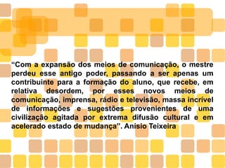 “Com a expansão dos meios de comunicação, o mestre
perdeu esse antigo poder, passando a ser apenas um
contribuinte para a formação do aluno, que recebe, em
relativa desordem, por esses novos meios de
comunicação, imprensa, rádio e televisão, massa incrível
de informações e sugestões provenientes de uma
civilização agitada por extrema difusão cultural e em
acelerado estado de mudança”. Anísio Teixeira
 
