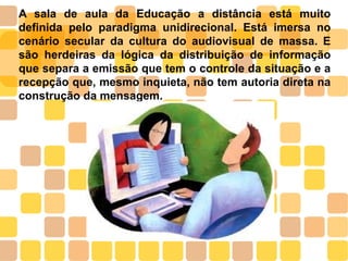A sala de aula da Educação a distância está muito
definida pelo paradigma unidirecional. Está imersa no
cenário secular da cultura do audiovisual de massa. E
são herdeiras da lógica da distribuição de informação
que separa a emissão que tem o controle da situação e a
recepção que, mesmo inquieta, não tem autoria direta na
construção da mensagem.
 