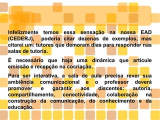Infelizmente temos essa sensação na nossa EAD
(CEDERJ), poderia citar dezenas de exemplos, mas
citarei um: tutores que demoram dias para responder nas
salas de tutoria.
É necessário que haja uma dinâmica que articule
emissão e recepção na cocriação.
Para ser interativa, a sala de aula precisa rever sua
ambiência comunicacional e o professor deverá
promover e garantir aos discentes: autoria,
compartilhamento, conectividade, colaboração na
construção da comunicação, do conhecimento e da
educação.
 