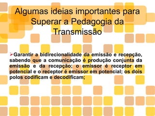 Algumas ideias importantes para
Superar a Pedagogia da
Transmissão
➢Garantir a bidirecionalidade da emissão e recepção,
sabendo que a comunicação é produção conjunta da
emissão e da recepção; o emissor é receptor em
potencial e o receptor é emissor em potencial; os dois
polos codificam e decodificam;
 