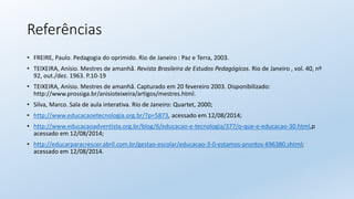 Referências
• FREIRE, Paulo. Pedagogia do oprimido. Rio de Janeiro : Paz e Terra, 2003.
• TEIXEIRA, Anísio. Mestres de amanhã. Revista Brasileira de Estudos Pedagógicos. Rio de Janeiro , vol. 40, nº
92, out./dez. 1963. P.10-19
• TEIXEIRA, Anísio. Mestres de amanhã. Capturado em 20 fevereiro 2003. Disponibilizado:
http://www.prossiga.br/anisioteixeira/artigos/mestres.html.
• Silva, Marco. Sala de aula interativa. Rio de Janeiro: Quartet, 2000;
• http://www.educacaoetecnologia.org.br/?p=5873, acessado em 12/08/2014;
• http://www.educacaoadventista.org.br/blog/6/educacao-e-tecnologia/377/o-que-e-educacao-30.html,p
acessado em 12/08/2014;
• http://educarparacrescer.abril.com.br/gestao-escolar/educacao-3-0-estamos-prontos-696380.shtml;
acessado em 12/08/2014.
 