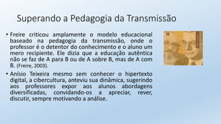 Superando a Pedagogia da Transmissão
• Freire criticou amplamente o modelo educacional
baseado na pedagogia da transmissão, onde o
professor é o detentor do conhecimento e o aluno um
mero recipiente. Ele dizia que a educação autêntica
não se faz de A para B ou de A sobre B, mas de A com
B. (Freire, 2003).
• Anísio Teixeira mesmo sem conhecer o hipertexto
digital, a cibercultura, anteviu sua dinâmica, sugerindo
aos professores expor aos alunos abordagens
diversificadas, convidando-os a apreciar, rever,
discutir, sempre motivando a análise.
 