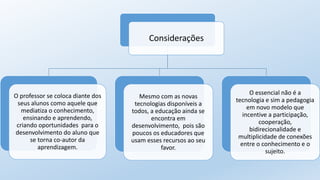 Considerações
O professor se coloca diante dos
seus alunos como aquele que
mediatiza o conhecimento,
ensinando e aprendendo,
criando oportunidades para o
desenvolvimento do aluno que
se torna co-autor da
aprendizagem.
Mesmo com as novas
tecnologias disponíveis a
todos, a educação ainda se
encontra em
desenvolvimento, pois são
poucos os educadores que
usam esses recursos ao seu
favor.
O essencial não é a
tecnologia e sim a pedagogia
em novo modelo que
incentive a participação,
cooperação,
bidirecionalidade e
multiplicidade de conexões
entre o conhecimento e o
sujeito.
 