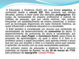 A Educação a Distância (EaD) em sua forma empírica, é
conhecida desde o século XIX. Mas somente nas últimas
décadas, passou a fazer parte das atenções pedagógicas. Ela
surgiu da necessidade do preparo profissional e cultural de
milhões de pessoas, que por vários motivos, não podiam
frequentar um estabelecimento de ensino presencial, e evoluiu
com as tecnologias disponíveis em cada momento histórico, as
quais influenciam o ambiente educativo e a sociedade.
A EaD também é considerada um recurso que contempla as
necessidades de desenvolvimento da autonomia do aluno. O
desenvolvimento da autonomia do aluno é considerado, por
teóricos como Jean Piaget e Constance Kamii, peça chave do
processo de aprendizagem, no qual o aluno é o foco e o
professor possui o papel secundário, pois apenas orienta o aluno
que por sua vez escolhe o ritmo e a maneira como quer estudar
e aprender, de acordo com as suas necessidades pessoais.
Um primeiro marco da educação a distância foi o anúncio
publicado na Gazeta de Boston, no dia 20 de março de 1728,
pelo professor de taquigrafia Cauleb Phillips.
 