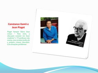 Constance Kamii e
Jean Piaget
Piaget Sempre falava duas
coisas: “ Para mim, a
educação consiste em fazer
criadores” e “O professor não
ensina, mas arranja modos de
a própria criança descobrir.
Cria situações-problemas”.
 