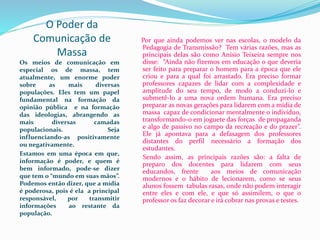 O Poder da
Comunicação de
Massa
Os meios de comunicação em
especial os de massa, tem
atualmente, um enorme poder
sobre as mais diversas
populações. Eles tem um papel
fundamental na formação da
opinião pública e na formação
das ideologias, abrangendo as
mais diversas camadas
populacionais. Seja
influenciando-as positivamente
ou negativamente.
Estamos em uma época em que,
informação é poder, e quem é
bem informado, pode-se dizer
que tem o “mundo em suas mãos”.
Podemos então dizer, que a mídia
é poderosa, pois é ela a principal
responsável, por transmitir
informações ao restante da
população.
Por que ainda podemos ver nas escolas, o modelo da
Pedagogia de Transmissão? Tem várias razões, mas as
principais delas são como Anísio Teixeira sempre nos
disse: “Ainda não fizemos em educação o que deveria
ser feito para preparar o homem para a época que ele
criou e para a qual foi arrastado. Era preciso formar
professores capazes de lidar com a complexidade e
amplitude do seu tempo, de modo a conduzi-lo e
submetê-lo a uma nova ordem humana. Era preciso
preparar as novas gerações para lidarem com a mídia de
massa capaz de condicionar mentalmente o indivíduo,
transformando-o em joguete das forças de propaganda
e algo de passivo no campo da recreação e do prazer”.
Ele já apontava para a defasagem dos professores
distantes do perfil necessário a formação dos
estudantes.
Sendo assim, as principais razões são: a falta de
preparo dos docentes para lidarem com seus
educandos, frente aos meios de comunicação
modernos e o hábito de lecionarem, como se seus
alunos fossem tabulas rasas, onde não podem interagir
entre eles e com ele, e que só assimilem, o que o
professor os faz decorar e irá cobrar nas provas e testes.
 