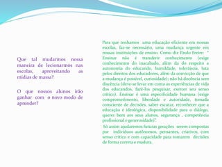 Que tal mudarmos nossa
maneira de lecionarmos nas
escolas, aproveitando as
mídias de massa?
O que nossos alunos irão
ganhar com o novo modo de
aprender?
Para que tenhamos uma educação eficiente em nossas
escolas, faz-se necessário, uma mudança urgente em
nossas instituições de ensino. Como diz Paulo Freire: “
Ensinar não é transferir conhecimento (exige
conhecimento do inacabado, além da do respeito a
autonomia do educando, humildade, tolerância, luta
pelos direitos dos educadores, além da convicção de que
a mudança é possível, curiosidade); não há docência sem
discência (deve-se levar em conta as experiências de vida
dos educandos, fazê-los pesquisar, exercer seu senso
crítico). Ensinar é uma especificidade humana (exige
comprometimento, liberdade e autoridade, tomada
consciente de decisões, saber escutar, reconhecer que a
educação é ideológica, disponibilidade para o diálogo,
querer bem aos seus alunos, segurança , competência
profissional e generosidade)”.
Só assim ajudaremos futuras gerações serem compostas
por indivíduos autônomos, pensantes, criativos, com
senso crítico e com capacidade para tomarem decisões
de forma correta e madura.
 