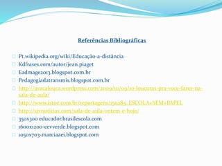 Referências Bibliográficas
Pt.wikipedia.org/wiki/Educação-a-distância
Kdfrases.com/autor/jean.piaget
Eadmage2013.blogspot.com.br
Pedagogiadatransmis.blogspot.com.br
http://avacalouca.wordpress.com/2009/10/09/10-loucuras-pra-voce-fazer-na-
sala-de-aula/
http://www.istoe.com.br/reportagens/150285_ESCOLA+SEM+PAPEL
http://sjvnoticias.com/sala-de-aula-ontem-e-hoje/
350x300 educador.brasilescola.com
1600x1200-cevverde.blogspot.com
1050x703-marciaaei.blogspot.com
 