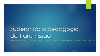 Superando a pedagogia
da transmissão
A TRANSFORMAÇÃO DA EDUCAÇÃO TRADICIONAL EM UMA APRENDIZAGEM SIGNIFICATIVA
 