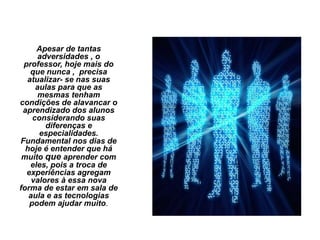 Apesar de tantas
adversidades , o
professor, hoje mais do
que nunca , precisa
atualizar- se nas suas
aulas para que as
mesmas tenham
condições de alavancar o
aprendizado dos alunos
considerando suas
diferenças e
especialidades.
Fundamental nos dias de
hoje é entender que há
muito que aprender com
eles, pois a troca de
experiências agregam
valores à essa nova
forma de estar em sala de
aula e as tecnologias
podem ajudar muito.
 