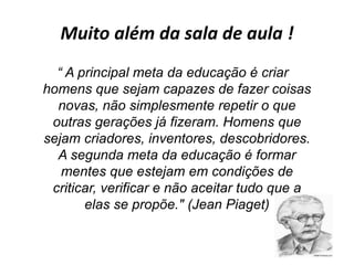 Muito além da sala de aula !
“ A principal meta da educação é criar
homens que sejam capazes de fazer coisas
novas, não simplesmente repetir o que
outras gerações já fizeram. Homens que
sejam criadores, inventores, descobridores.
A segunda meta da educação é formar
mentes que estejam em condições de
criticar, verificar e não aceitar tudo que a
elas se propõe." (Jean Piaget)
 