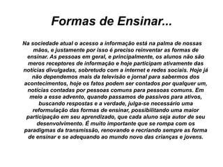 Formas de Ensinar...
Na sociedade atual o acesso a informação está na palma de nossas
mãos, e justamente por isso é preciso reinventar as formas de
ensinar. As pessoas em geral, e principalmente, os alunos não são
meros receptores de informação e hoje participam ativamente das
notícias divulgadas, sobretudo com a internet e redes sociais. Hoje já
não dependemos mais da televisão e jornal para sabermos dos
acontecimentos, hoje os fatos podem ser contados por qualquer um,
notícias contadas por pessoas comuns para pessoas comuns. Em
meio a esse advento, quando passamos de passivos para ativos,
buscando respostas e a verdade, julga-se necessário uma
reformulação das formas de ensinar, possibilitando uma maior
participação em seu aprendizado, que cada aluno seja autor de seu
desenvolvimento. É muito importante que se rompa com os
paradigmas da transmissão, renovando e recriando sempre as forma
de ensinar e se adequando ao mundo novo das crianças e jovens.
 