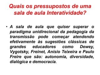 Quais os pressupostos de uma
sala de aula Interatividade?
• A sala de aula que quiser superar o
paradigma unidirecional da pedagogia da
transmissão pode começar atendendo
efetivamente às sugestões clássicas de
grandes educadores como Dewey,
Vygotsky, Freinet, Anísio Teixeira e Paulo
Freire que são: autonomia, diversidade,
dialógica e democracia.
 